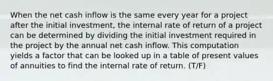 When the net cash inflow is the same every year for a project after the initial investment, the internal rate of return of a project can be determined by dividing the initial investment required in the project by the annual net cash inflow. This computation yields a factor that can be looked up in a table of present values of annuities to find the internal rate of return. (T/F)