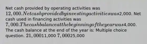 Net cash provided by operating activities was 12,000. Net cash provided by investing activities was2,000. Net cash used in financing activities was 7,000. The cash balance at the beginning of the year was4,000. The cash balance at the end of the year is: Multiple choice question. 21,00011,000 7,00025,000