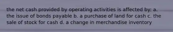 the net cash provided by operating activities is affected by: a. the issue of bonds payable b. a purchase of land for cash c. the sale of stock for cash d. a change in merchandise inventory