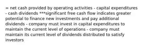 = net cash provided by operating activities - capital expenditures - cash dividends ***significant free cash flow indicates greater potential to finance new investments and pay additional dividends - company must invest in capital expenditures to maintain the current level of operations - company must maintain its current level of dividends distributed to satisfy investors