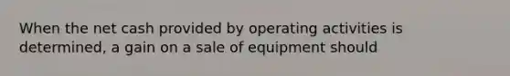 When the net cash provided by operating activities is determined, a gain on a sale of equipment should