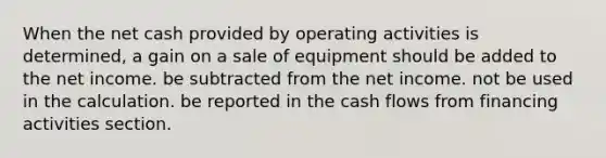 When the net cash provided by operating activities is determined, a gain on a sale of equipment should be added to the net income. be subtracted from the net income. not be used in the calculation. be reported in the cash flows from financing activities section.