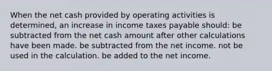 When the net cash provided by operating activities is determined, an increase in income taxes payable should: be subtracted from the net cash amount after other calculations have been made. be subtracted from the net income. not be used in the calculation. be added to the net income.