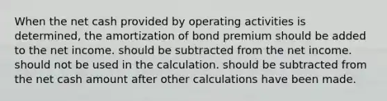 When the net cash provided by operating activities is determined, the amortization of bond premium should be added to the net income. should be subtracted from the net income. should not be used in the calculation. should be subtracted from the net cash amount after other calculations have been made.