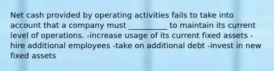 Net cash provided by operating activities fails to take into account that a company must __________ to maintain its current level of operations. -increase usage of its current fixed assets -hire additional employees -take on additional debt -invest in new fixed assets