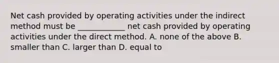 Net cash provided by operating activities under the indirect method must be ____________ net cash provided by operating activities under the direct method. A. none of the above B. smaller than C. larger than D. equal to