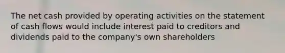 The net cash provided by operating activities on the statement of cash flows would include interest paid to creditors and dividends paid to the company's own shareholders