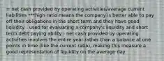 = net cash provided by operating activities/average current liabilities ***high ratio means the company is better able to pay off their obligations in the short term and they have good liquidity - used for evaluating a company's liquidity and short term debt paying ability - net cash provided by operating activities involves the entire year rather than a balance at one points in time (like the current ratio), making this measure a good representation of liquidity on the average day