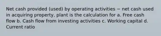 Net cash provided (used) by operating activities − net cash used in acquiring property, plant is the calculation for a. Free cash flow b. Cash flow from investing activities c. Working capital d. Current ratio