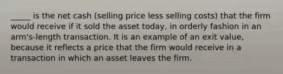 _____ is the net cash (selling price less selling costs) that the firm would receive if it sold the asset today, in orderly fashion in an arm's-length transaction. It is an example of an exit value, because it reflects a price that the firm would receive in a transaction in which an asset leaves the firm.