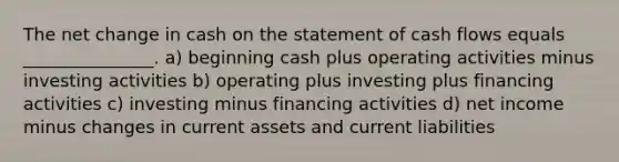 The net change in cash on the statement of cash flows equals _______________. a) beginning cash plus operating activities minus investing activities b) operating plus investing plus financing activities c) investing minus financing activities d) net income minus changes in current assets and current liabilities