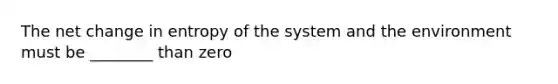 The net change in entropy of the system and the environment must be ________ than zero