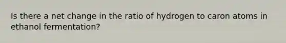 Is there a net change in the ratio of hydrogen to caron atoms in ethanol fermentation?