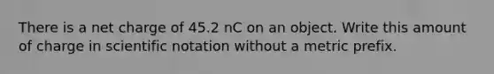 There is a net charge of 45.2 nC on an object. Write this amount of charge in scientific notation without a metric prefix.