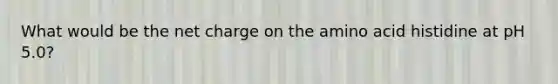 What would be the net charge on the amino acid histidine at pH 5.0?