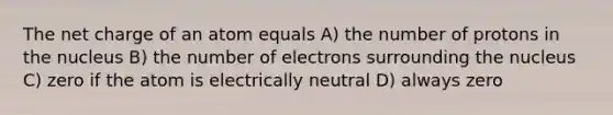 The net charge of an atom equals A) the number of protons in the nucleus B) the number of electrons surrounding the nucleus C) zero if the atom is electrically neutral D) always zero