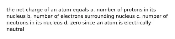 the net charge of an atom equals a. number of protons in its nucleus b. number of electrons surrounding nucleus c. number of neutrons in its nucleus d. zero since an atom is electrically neutral