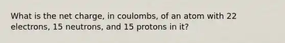 What is the net charge, in coulombs, of an atom with 22 electrons, 15 neutrons, and 15 protons in it?