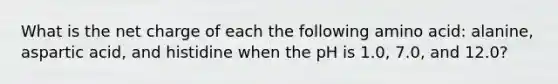 What is the net charge of each the following amino acid: alanine, aspartic acid, and histidine when the pH is 1.0, 7.0, and 12.0?