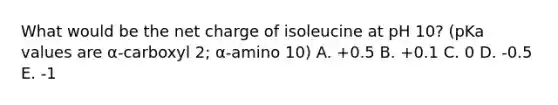 What would be the net charge of isoleucine at pH 10? (pKa values are α-carboxyl 2; α-amino 10) A. +0.5 B. +0.1 C. 0 D. -0.5 E. -1