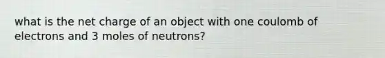 what is the net charge of an object with one coulomb of electrons and 3 moles of neutrons?