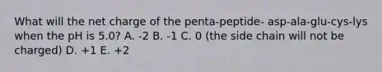 What will the net charge of the penta-peptide- asp-ala-glu-cys-lys when the pH is 5.0? A. -2 B. -1 C. 0 (the side chain will not be charged) D. +1 E. +2