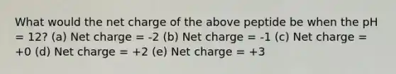 What would the net charge of the above peptide be when the pH = 12? (a) Net charge = -2 (b) Net charge = -1 (c) Net charge = +0 (d) Net charge = +2 (e) Net charge = +3