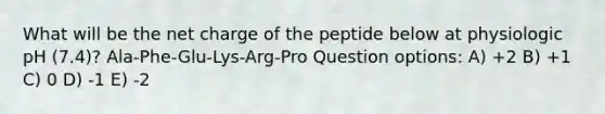 What will be the net charge of the peptide below at physiologic pH (7.4)? Ala-Phe-Glu-Lys-Arg-Pro Question options: A) +2 B) +1 C) 0 D) -1 E) -2