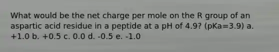 What would be the net charge per mole on the R group of an aspartic acid residue in a peptide at a pH of 4.9? (pKa=3.9) a. +1.0 b. +0.5 c. 0.0 d. -0.5 e. -1.0