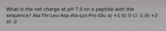 What is the net charge at pH 7.0 on a peptide with the sequence? Ala-Thr-Leu-Asp-Ala-Lys-Pro-Glu a) +1 b) 0 c) -1 d) +2 e) -2