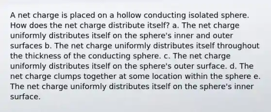 A net charge is placed on a hollow conducting isolated sphere. How does the net charge distribute itself? a. The net charge uniformly distributes itself on the sphere's inner and outer surfaces b. The net charge uniformly distributes itself throughout the thickness of the conducting sphere. c. The net charge uniformly distributes itself on the sphere's outer surface. d. The net charge clumps together at some location within the sphere e. The net charge uniformly distributes itself on the sphere's inner surface.