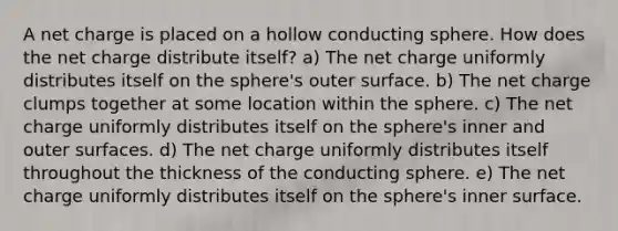 A net charge is placed on a hollow conducting sphere. How does the net charge distribute itself? a) The net charge uniformly distributes itself on the sphere's outer surface. b) The net charge clumps together at some location within the sphere. c) The net charge uniformly distributes itself on the sphere's inner and outer surfaces. d) The net charge uniformly distributes itself throughout the thickness of the conducting sphere. e) The net charge uniformly distributes itself on the sphere's inner surface.