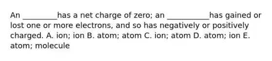 An _________has a net charge of zero; an ___________has gained or lost one or more electrons, and so has negatively or positively charged. A. ion; ion B. atom; atom C. ion; atom D. atom; ion E. atom; molecule