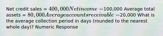 Net credit sales = 400,000 Net income =100,000 Average total assets = 80,000 Average accounts receivable =20,000 What is the average collection period in days (rounded to the nearest whole day)? Numeric Response