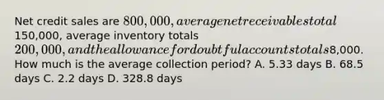 Net credit sales are 800,000, average net receivables total150,000, average inventory totals 200,000, and the allowance for doubtful accounts totals8,000. How much is the average collection period? A. 5.33 days B. 68.5 days C. 2.2 days D. 328.8 days