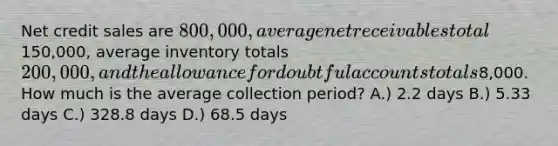 Net credit sales are 800,000, average net receivables total150,000, average inventory totals 200,000, and the allowance for doubtful accounts totals8,000. How much is the average collection period? A.) 2.2 days B.) 5.33 days C.) 328.8 days D.) 68.5 days