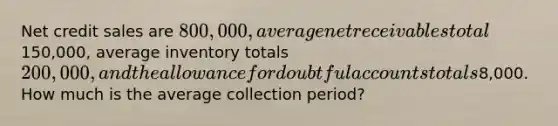 Net credit sales are 800,000, average net receivables total150,000, average inventory totals 200,000, and the allowance for doubtful accounts totals8,000. How much is the average collection period?