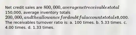 Net credit sales are 800,000, average net receivables total150,000, average inventory totals 200,000, and the allowance for doubtful accounts totals8,000. The receivables turnover ratio is: a. 100 times. b. 5.33 times. c. 4.00 times. d. 1.33 times.