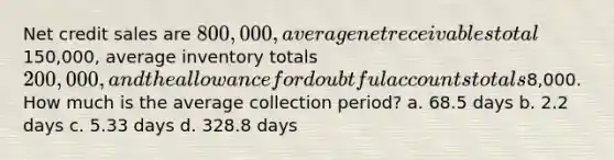 Net credit sales are 800,000, average net receivables total150,000, average inventory totals 200,000, and the allowance for doubtful accounts totals8,000. How much is the average collection period? a. 68.5 days b. 2.2 days c. 5.33 days d. 328.8 days