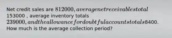 Net credit sales are 812000, average net receivables total153000 , average inventory totals 239000, and the allowance for doubtful accounts totals8400. How much is the average collection period?