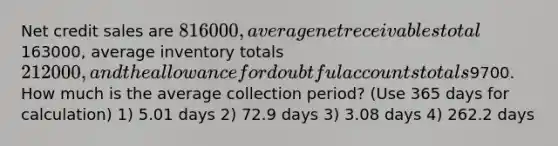 Net credit sales are 816000, average net receivables total163000, average inventory totals 212000, and the allowance for doubtful accounts totals9700. How much is the average collection period? (Use 365 days for calculation) 1) 5.01 days 2) 72.9 days 3) 3.08 days 4) 262.2 days