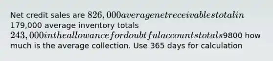 Net credit sales are 826,000 average net receivables total in179,000 average inventory totals 243,000 in the allowance for doubtful accounts totals9800 how much is the average collection. Use 365 days for calculation