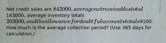 Net credit sales are 842000, average net receivables total163000, average inventory totals 203000, and the allowance for doubtful accounts totals9100. How much is the average collection period? (Use 365 days for calculation.)