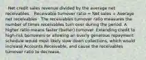 · Net credit sales revenue divided by the average net receivables. · Receivable turnover ratio = Net sales ÷ Average net receivables · The receivables turnover ratio measures the number of times receivables turn over during the period. A higher ratio means faster (better) turnover. Extending credit to high-risk borrowers or allowing an overly generous repayment schedule would most likely slow down collections, which would increase Accounts Receivable, and cause the receivables turnover ratio to decrease.