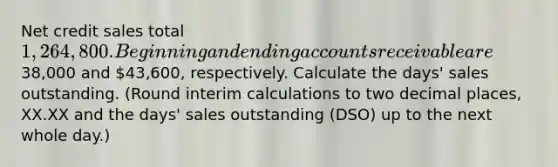 Net credit sales total 1,264,800. Beginning and ending accounts receivable are38,000 and 43,600​, respectively. Calculate the​ days' sales outstanding. ​(Round interim calculations to two decimal​ places, XX.XX and the​ days' sales outstanding​ (DSO) up to the next whole​ day.)