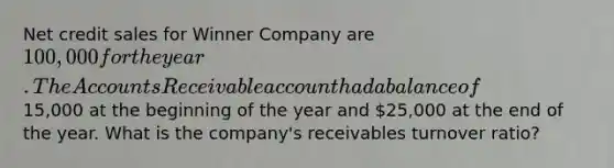 Net credit sales for Winner Company are 100,000 for the year. The Accounts Receivable account had a balance of15,000 at the beginning of the year and 25,000 at the end of the year. What is the company's receivables turnover ratio?