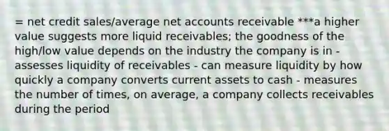 = net credit sales/average ne<a href='https://www.questionai.com/knowledge/k7x83BRk9p-t-accounts' class='anchor-knowledge'>t accounts</a> receivable ***a higher value suggests more liquid receivables; the goodness of the high/low value depends on the industry the company is in - assesses liquidity of receivables - can measure liquidity by how quickly a company converts current assets to cash - measures the number of times, on average, a company collects receivables during the period