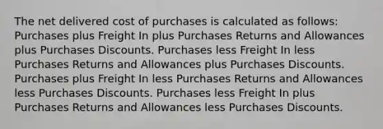 The net delivered cost of purchases is calculated as follows: Purchases plus Freight In plus <a href='https://www.questionai.com/knowledge/k5l0h462d6-purchases-returns-and-allowances' class='anchor-knowledge'>purchases returns and allowances</a> plus <a href='https://www.questionai.com/knowledge/kZqSGNFy2f-purchases-discounts' class='anchor-knowledge'>purchases discounts</a>. Purchases less Freight In less Purchases Returns and Allowances plus Purchases Discounts. Purchases plus Freight In less Purchases Returns and Allowances less Purchases Discounts. Purchases less Freight In plus Purchases Returns and Allowances less Purchases Discounts.