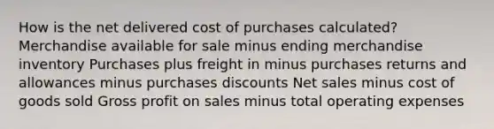 How is the net delivered cost of purchases calculated? Merchandise available for sale minus ending merchandise inventory Purchases plus freight in minus purchases returns and allowances minus purchases discounts Net sales minus cost of goods sold Gross profit on sales minus total operating expenses