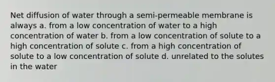 Net diffusion of water through a semi-permeable membrane is always a. from a low concentration of water to a high concentration of water b. from a low concentration of solute to a high concentration of solute c. from a high concentration of solute to a low concentration of solute d. unrelated to the solutes in the water